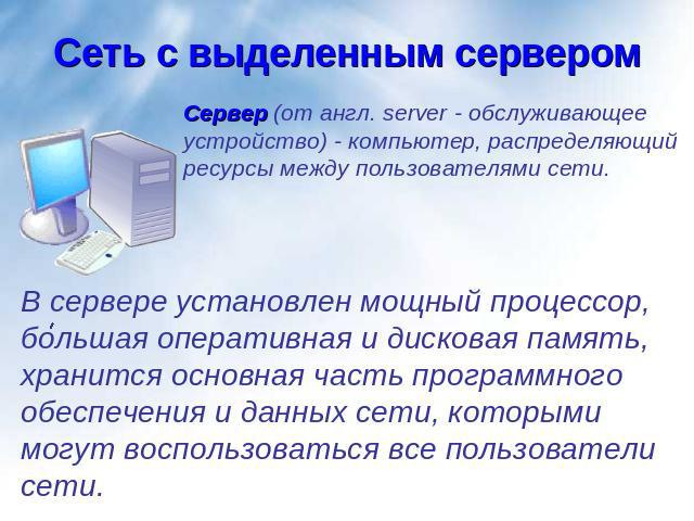 Сеть с выделенным сервером Сервер (от англ. server - обслуживающее устройство) - компьютер, распределяющий ресурсы между пользователями сети.В сервере установлен мощный процессор, большая оперативная и дисковая память, хранится основная часть програ…