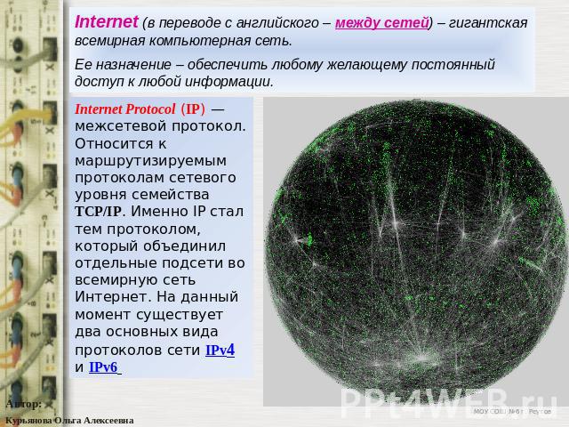 Internet (в переводе с английского – между сетей) – гигантская всемирная компьютерная сеть.Ее назначение – обеспечить любому желающему постоянный доступ к любой информации.Internet Protocol (IP) — межсетевой протокол. Относится к маршрутизируемым пр…