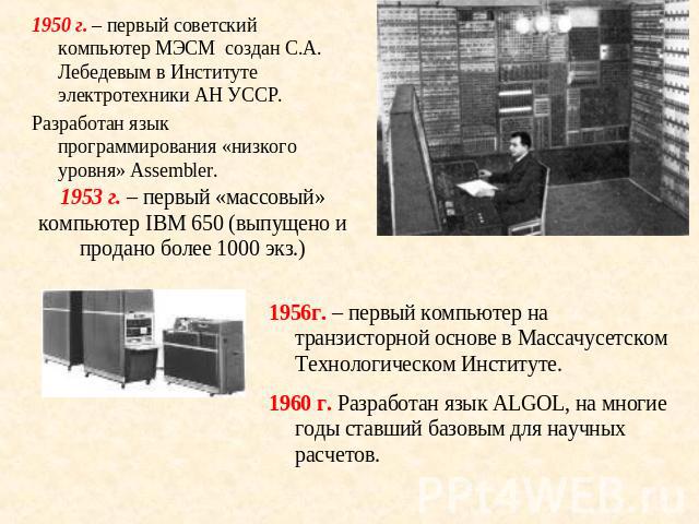 1950 г. – первый советский компьютер МЭСМ создан С.А. Лебедевым в Институте электротехники АН УССР.Разработан язык программирования «низкого уровня» Assembler.1953 г. – первый «массовый» компьютер IBM 650 (выпущено и продано более 1000 экз.)г. – пер…