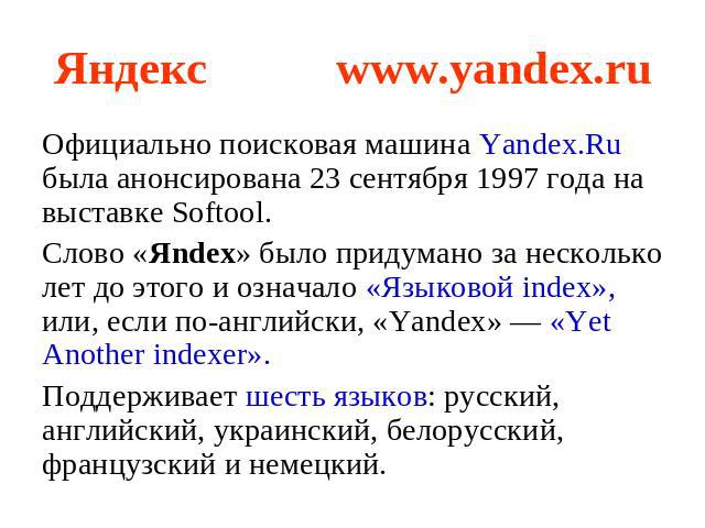 Яндекс www.yandex.ru Официально поисковая машина Yandex.Ru была анонсирована 23 сентября 1997 года на выставке Softool. Слово «Яndex» было придумано за несколько лет до этого и означало «Языковой index», или, если по-английски, «Yandex» — «Yet Anoth…