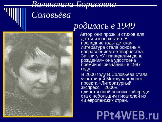 Валентина Борисовна Соловьёва родилась в 1949 году Автор книг прозы и стихов для детей и юношества. В последние годы детская литература стала основным направлением её творчества. За книгу «У привидения день рождения» она удостоена премии «Признание»…