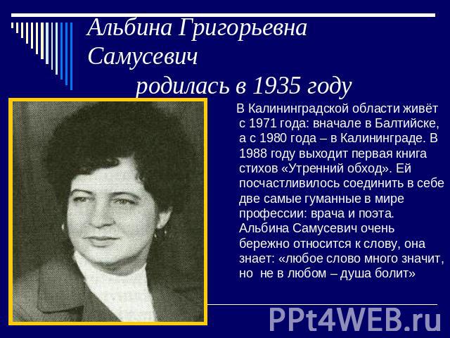 Альбина Григорьевна Самусевич родилась в 1935 году В Калининградской области живёт с 1971 года: вначале в Балтийске, а с 1980 года – в Калининграде. В 1988 году выходит первая книга стихов «Утренний обход». Ей посчастливилось соединить в себе две са…
