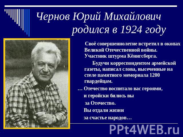 Чернов Юрий Михайлович родился в 1924 году Своё совершеннолетие встретил в окопах Великой Отечественной войны. Участник штурма Кёнигсберга. Будучи корреспондентом армейской газеты, написал слова, высеченные на стеле памятного мемориала 1200 гвардейц…