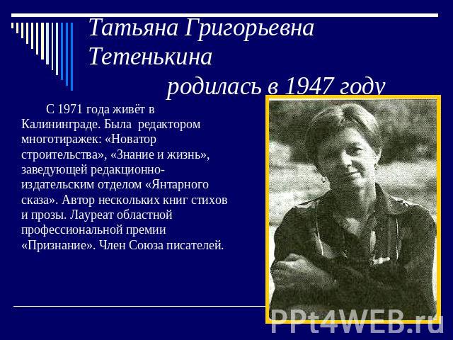 Татьяна Григорьевна Тетенькина родилась в 1947 году С 1971 года живёт в Калининграде. Была редактором многотиражек: «Новатор строительства», «Знание и жизнь», заведующей редакционно-издательским отделом «Янтарного сказа». Автор нескольких книг стихо…