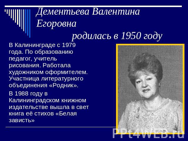 Дементьева Валентина Егоровна родилась в 1950 году В Калининграде с 1979 года. По образованию педагог, учитель рисования. Работала художником оформителем. Участница литературного объединения «Родник». В 1988 году в Калининградском книжном издательст…