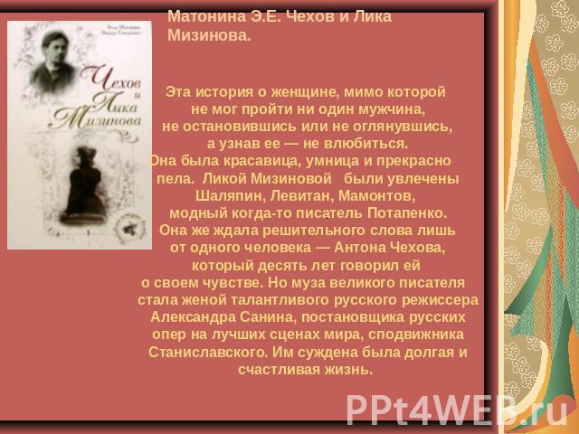 Матонина Э.Е. Чехов и Лика Мизинова. Эта история о женщине, мимо которой не мог пройти ни один мужчина, не остановившись или не оглянувшись, а узнав ее — не влюбиться. Она была красавица, умница и прекрасно пела. Ликой Мизиновой были увлечены Шаляпи…