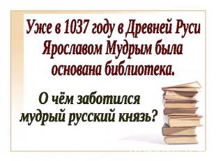 Уже в 1037 году в Древней РусиЯрославом Мудрым былаоснована библиотека.О чём заб