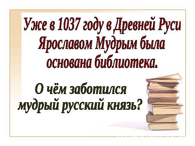 Уже в 1037 году в Древней РусиЯрославом Мудрым былаоснована библиотека.О чём заботился мудрый русский князь?
