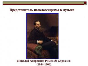 Представитель неоклассицизма в музыке Николай Андреевич Римский-Корсаков(1844-19