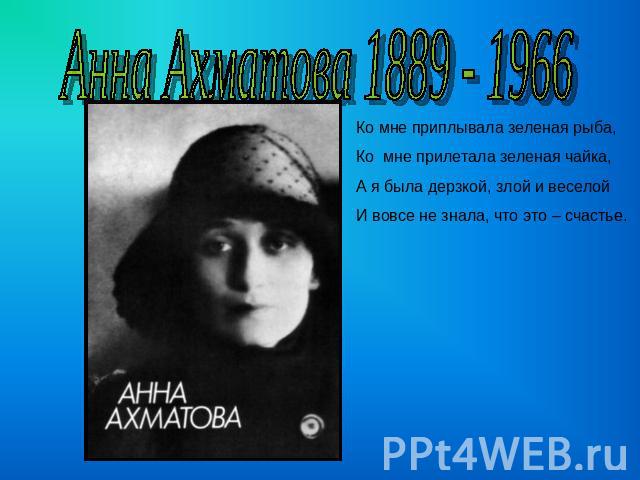 Анна Ахматова 1889 - 1966 Ко мне приплывала зеленая рыба,Ко мне прилетала зеленая чайка,А я была дерзкой, злой и веселойИ вовсе не знала, что это – счастье.