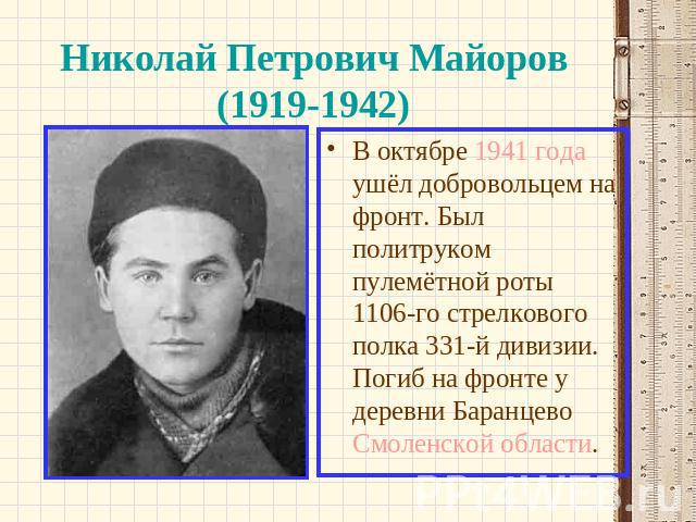 Николай Петрович Майоров (1919-1942) В октябре 1941 года ушёл добровольцем на фронт. Был политруком пулемётной роты 1106-го стрелкового полка 331-й дивизии. Погиб на фронте у деревни Баранцево Смоленской области.
