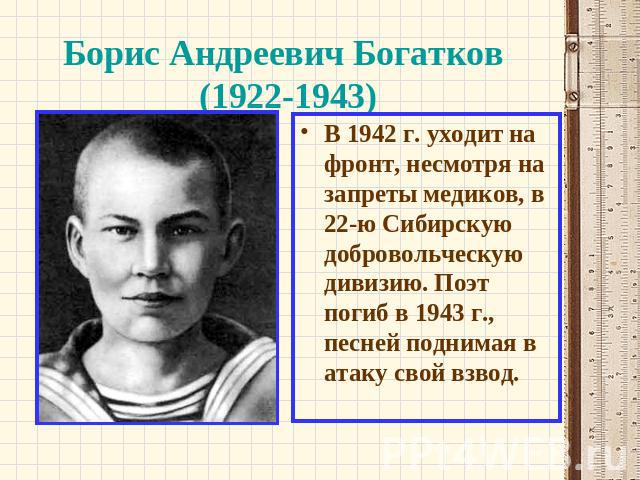 Борис Андреевич Богатков (1922-1943) В 1942 г. уходит на фронт, несмотря на запреты медиков, в 22-ю Сибирскую добровольческую дивизию. Поэт погиб в 1943 г., песней поднимая в атаку свой взвод.