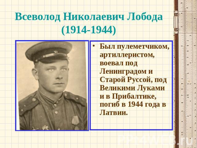 Всеволод Николаевич Лобода (1914-1944) Был пулеметчиком, артиллеристом, воевал под Ленинградом и Старой Руссой, под Великими Луками и в Прибалтике, погиб в 1944 года в Латвии.