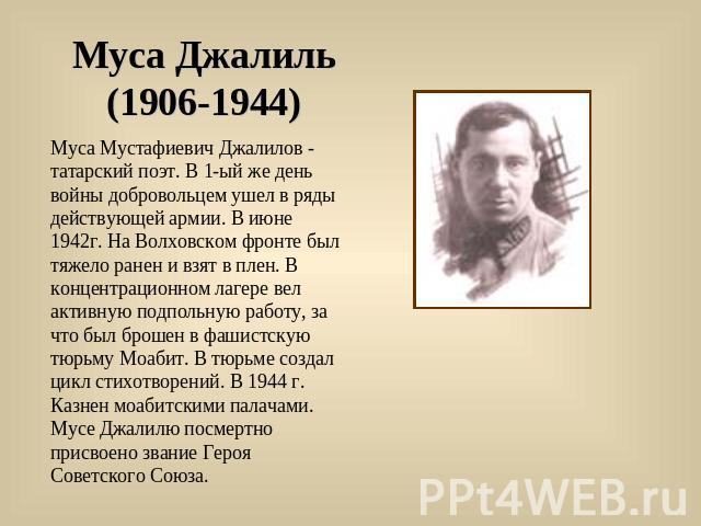 Муса Джалиль (1906-1944) Муса Мустафиевич Джалилов - татарский поэт. В 1-ый же день войны добровольцем ушел в ряды действующей армии. В июне 1942г. На Волховском фронте был тяжело ранен и взят в плен. В концентрационном лагере вел активную подпольну…