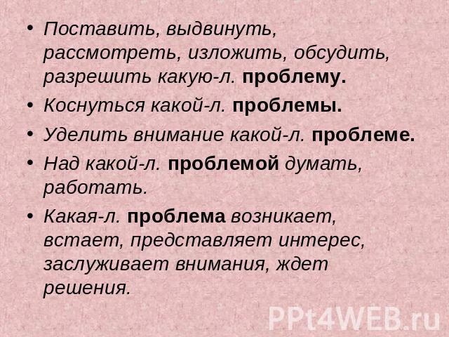 Поставить, выдвинуть, рассмотреть, изложить, обсудить, разрешить какую-л. проблему. Коснуться какой-л. проблемы. Уделить внимание какой-л. проблеме. Над какой-л. проблемой думать, работать. Какая-л. проблема возникает, встает, представляет интерес, …