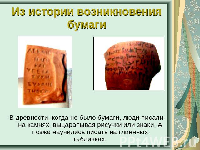 Из истории возникновения бумаги В древности, когда не было бумаги, люди писали на камнях, выцарапывая рисунки или знаки. А позже научились писать на глиняных табличках.