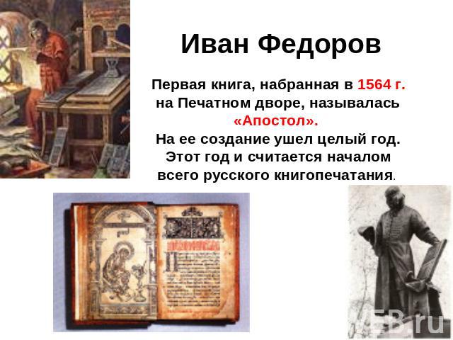 Иван Федоров Первая книга, набранная в 1564 г. на Печатном дворе, называлась «Апостол». На ее создание ушел целый год. Этот год и считается началом всего русского книгопечатания.