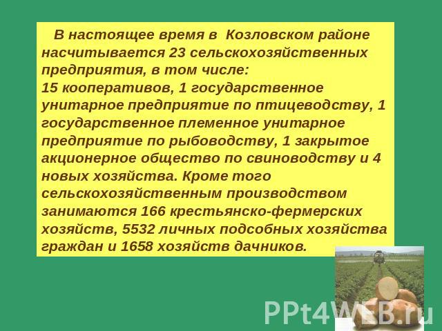 В настоящее время в Козловском районе насчитывается 23 сельскохозяйственных предприятия, в том числе:15 кооперативов, 1 государственное унитарное предприятие по птицеводству, 1 государственное племенное унитарное предприятие по рыбоводству, 1 закрыт…