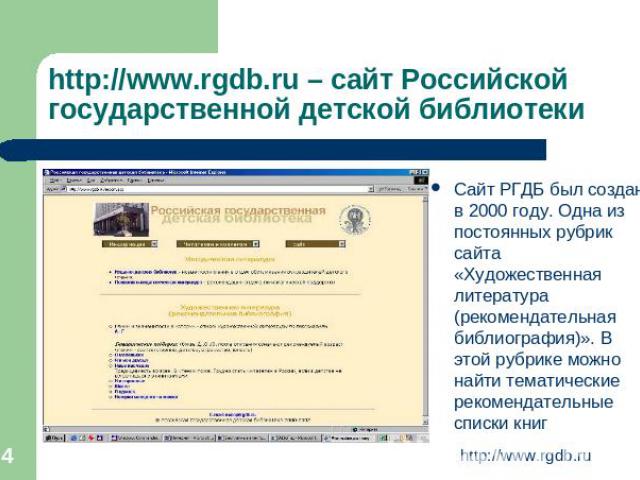 http://www.rgdb.ru – сайт Российской государственной детской библиотеки Сайт РГДБ был создан в 2000 году. Одна из постоянных рубрик сайта «Художественная литература (рекомендательная библиография)». В этой рубрике можно найти тематические рекомендат…