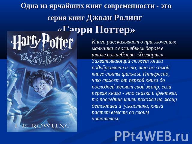 Одна из ярчайших книг современности - это серия книг Джоан Ролинг «Гарри Поттер» Книга рассказывает о приключениях мальчика с волшебным даром в школе волшебства «Хогвартс». Захватывающий сюжет книги подчёркивает и то, что по самой книге сняты фильмы…
