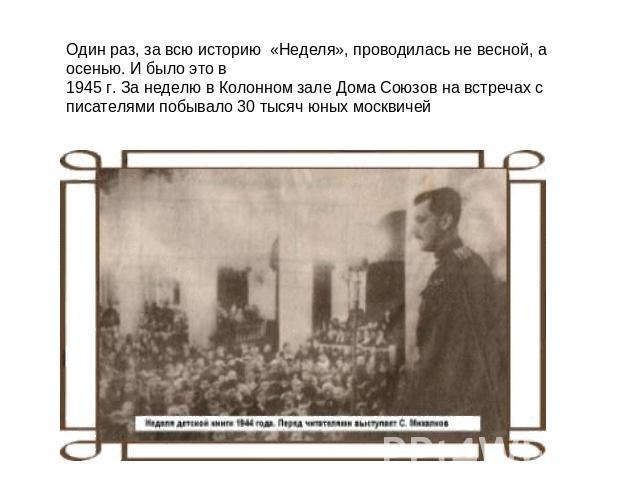 Один раз, за всю историю  «Неделя», проводилась не весной, а осенью. И было это в1945 г. За неделю в Колонном зале Дома Союзов на встречах с писателями побывало 30 тысяч юных москвичей