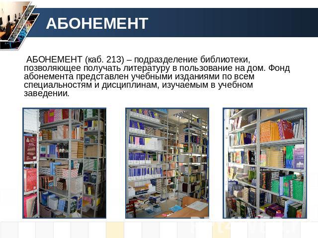 АБОНЕМЕНТ АБОНЕМЕНТ (каб. 213) – подразделение библиотеки, позволяющее получать литературу в пользование на дом. Фонд абонемента представлен учебными изданиями по всем специальностям и дисциплинам, изучаемым в учебном заведении.