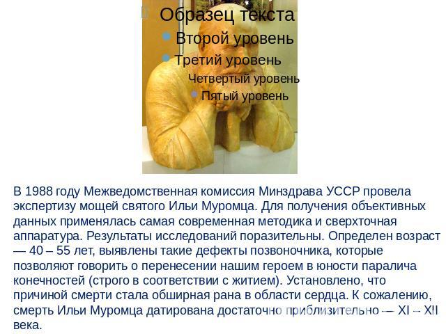 В 1988 году Межведомственная комиссия Минздрава УССР провела экспертизу мощей святого Ильи Муромца. Для получения объективных данных применялась самая современная методика и сверхточная аппаратура. Результаты исследований поразительны. Определен воз…