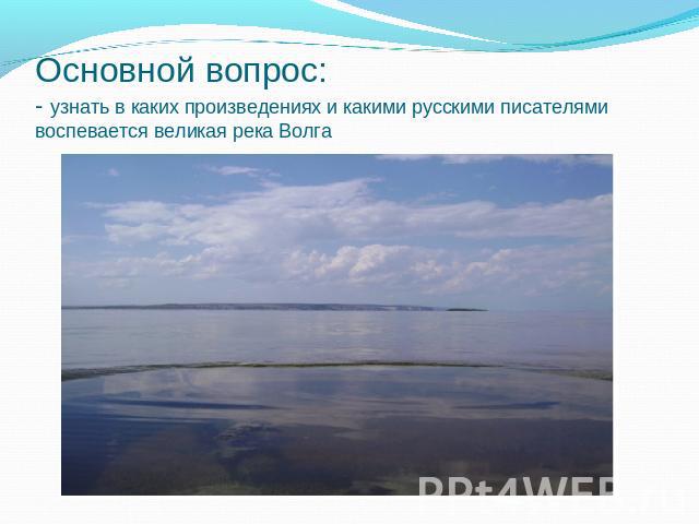 Основной вопрос: - узнать в каких произведениях и какими русскими писателями воспевается великая река Волга