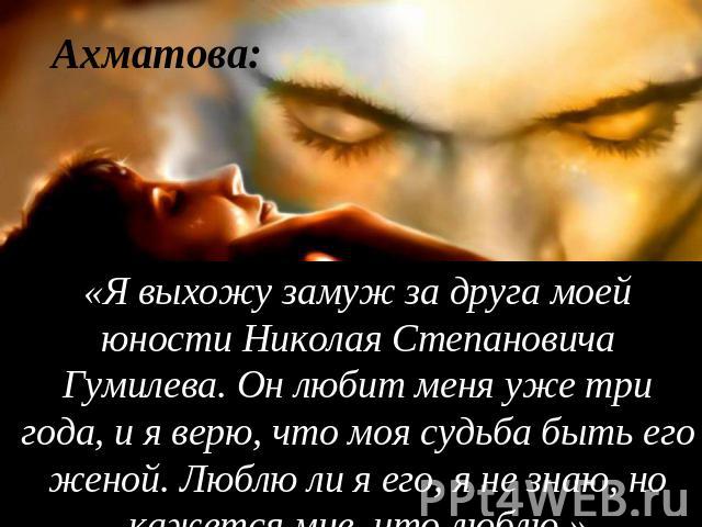 Ахматова: «Я выхожу замуж за друга моей юности Николая Степановича Гумилева. Он любит меня уже три года, и я верю, что моя судьба быть его женой. Люблю ли я его, я не знаю, но кажется мне, что люблю.»