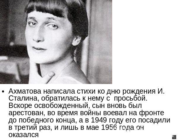 Ахматова написала стихи ко дню рождения И. Сталина, обратилась к нему с просьбой. Вскоре освобожденный, сын вновь был арестован, во время войны воевал на фронте до победного конца, а в 1949 году его посадили в третий раз, и лишь в мае 1956 года он о…