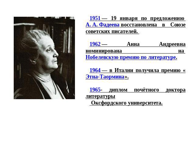 1951 — 19 января по предложению А. А. Фадеева восстановлена в Союзе советских писателей. 1962 — Анна Андреевна номинирована на Нобелевскую премию по литературе.1964 — в Италии получила премию «Этна-Таормина».1965- диплом почётного доктора литературы…