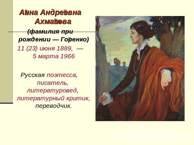 Анна Андреевна Ахматова (фамилия при рождении — Горенко) 11 (23) июня 1889,  — 5 марта 1966 Русская поэтесса, писатель, литературовед, литературный критик, переводчик.