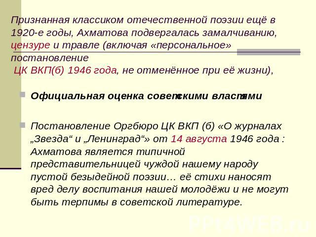 Признанная классиком отечественной поэзии ещё в 1920-е годы, Ахматова подвергалась замалчиванию, цензуре и травле (включая «персональное» постановление ЦК ВКП(б) 1946 года, не отменённое при её жизни)Официальная оценка советскими властямиПостановлен…