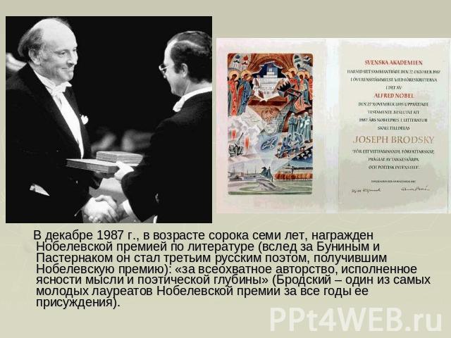 В декабре 1987 г., в возрасте сорока семи лет, награжден Нобелевской премией по литературе (вслед за Буниным и Пастернаком он стал третьим русским поэтом, получившим Нобелевскую премию): «за всеохватное авторство, исполненное ясности мысли и поэтиче…