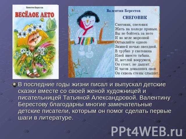 В последние годы жизни писал и выпускал детские сказки вместе со своей женой художницей и писательницей Татьяной Александровой. Валентину Берестову благодарны многие замечательные детские писатели, которым он помог сделать первые шаги в литературе.
