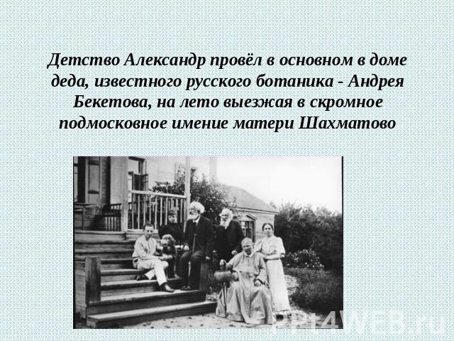 Детство Александр провёл в основном в доме деда, известного русского ботаника - Андрея Бекетова, на лето выезжая в скромное подмосковное имение матери Шахматово