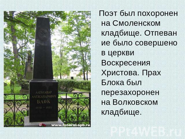 Поэт был похоронен на Смоленском кладбище. Отпевание было совершено в церкви Воскресения Христова. Прах Блока был перезахоронен на Волковском кладбище.