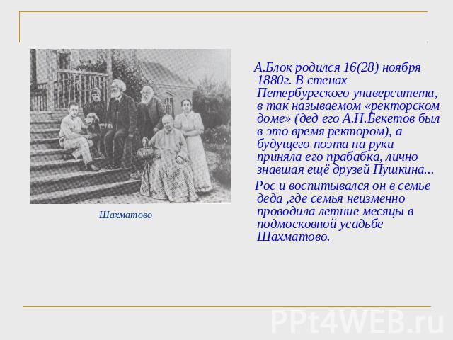 А.Блок родился 16(28) ноября 1880г. В стенах Петербургского университета, в так называемом «ректорском доме» (дед его А.Н.Бекетов был в это время ректором), а будущего поэта на руки приняла его прабабка, лично знавшая ещё друзей Пушкина... Рос и вос…