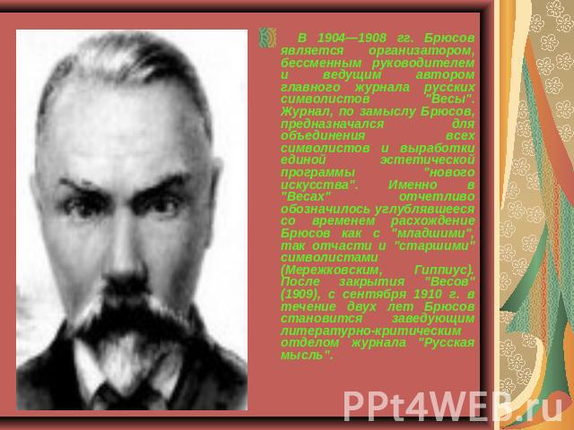    В 1904—1908 гг. Брюсов является организатором, бессменным руководителем и ведущим автором главного журнала русских символистов 