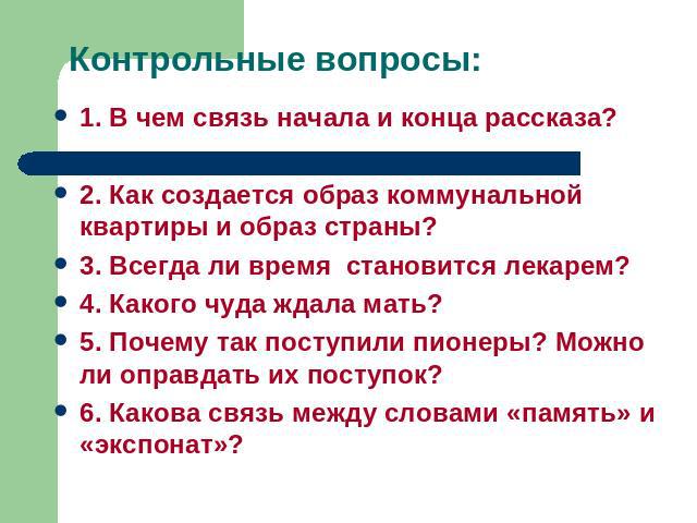 Контрольные вопросы: 1. В чем связь начала и конца рассказа?2. Как создается образ коммунальной квартиры и образ страны?3. Всегда ли время становится лекарем?4. Какого чуда ждала мать?5. Почему так поступили пионеры? Можно ли оправдать их поступок?6…