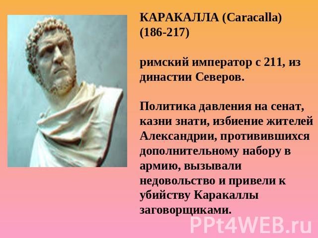 КАРАКАЛЛА (Caracalla) (186-217) римский император с 211, из династии Северов.Политика давления на сенат, казни знати, избиение жителей Александрии, противившихся дополнительному набору в армию, вызывали недовольство и привели к убийству Каракаллы за…