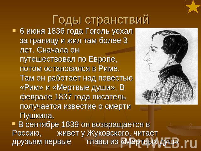 Годы странствий 6 июня 1836 года Гоголь уехал за границу и жил там более 3 лет. Сначала он путешествовал по Европе, потом остановился в Риме. Там он работает над повестью «Рим» и «Мертвые души». В феврале 1837 года писатель получается известие о сме…