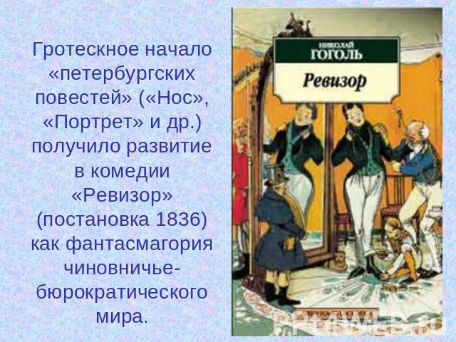 Гротескное начало «петербургских повестей» («Нос», «Портрет» и др.) получило развитие в комедии «Ревизор» (постановка 1836) как фантасмагория чиновничье-бюрократического мира.