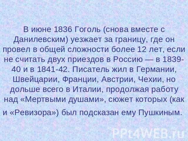 В июне 1836 Гоголь (снова вместе с Данилевским) уезжает за границу, где он провел в общей сложности более 12 лет, если не считать двух приездов в Россию — в 1839-40 и в 1841-42. Писатель жил в Германии, Швейцарии, Франции, Австрии, Чехии, но дольше …