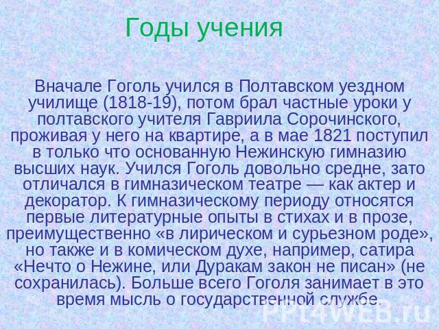 Годы учения Вначале Гоголь учился в Полтавском уездном училище (1818-19), потом брал частные уроки у полтавского учителя Гавриила Сорочинского, проживая у него на квартире, а в мае 1821 поступил в только что основанную Нежинскую гимназию высших наук…