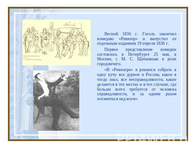 Весной 1836 г. Гоголь закончил комедию «Ревизор» и выпустил ее отдельным изданием 19 апреля 1836 г. Первое представление комедии состоялось в Петербурге 25 мая, в Москве, с М. С. Щепкиным в роли городничего. «В «Ревизоре» я решился собрать в одну ку…