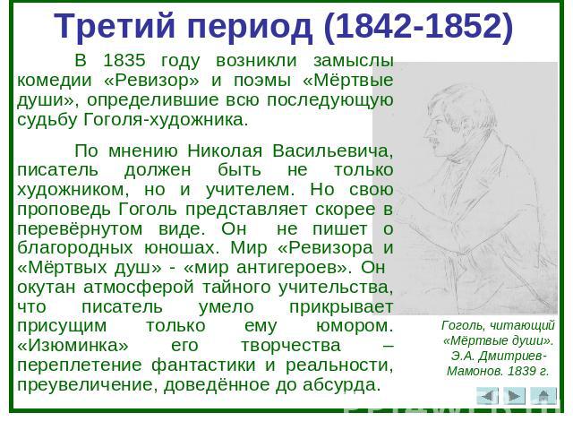 Третий период (1842-1852)В 1835 году возникли замыслы комедии «Ревизор» и поэмы «Мёртвые души», определившие всю последующую судьбу Гоголя-художника. По мнению Николая Васильевича, писатель должен быть не только художником, но и учителем. Но свою пр…