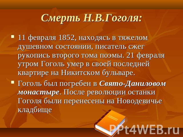 Смерть Н.В.Гоголя: 11 февраля 1852, находясь в тяжелом душевном состоянии, писатель сжег рукопись второго тома поэмы. 21 февраля утром Гоголь умер в своей последней квартире на Никитском бульваре. Гоголь был погребен в Свято-Даниловом монастыре. Пос…