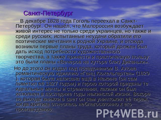 Санкт-Петербург В декабре 1828 года Гоголь переехал в Санкт-Петербург. Он нашёл, что Малороссия возбуждает живой интерес не только среди украинцев, но также и среди русских; испытанные неудачи обратили его поэтические мечтания к родной Украине, и от…