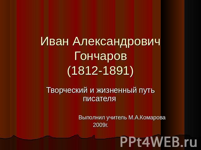 Иван Александрович Гончаров(1812-1891) Творческий и жизненный путь писателя Выполнил учитель М.А.Комарова2009г.